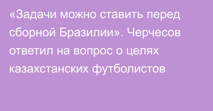 «Задачи можно ставить перед сборной Бразилии». Черчесов ответил на вопрос о целях казахстанских футболистов