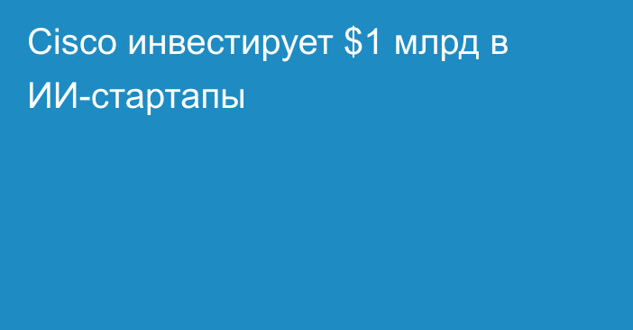 Cisco инвестирует $1 млрд в ИИ-стартапы