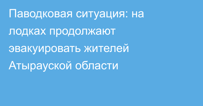 Паводковая ситуация: на лодках продолжают эвакуировать жителей Атырауской области