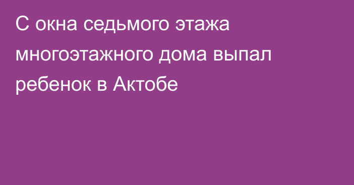 С окна седьмого этажа многоэтажного дома выпал ребенок в Актобе