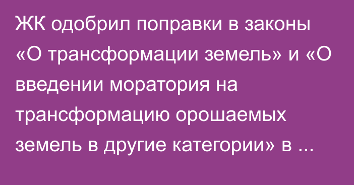 ЖК одобрил поправки в законы «О трансформации земель» и «О введении моратория на трансформацию орошаемых земель в другие категории»  в третьем чтении