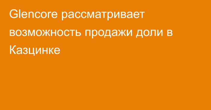 Glencore рассматривает возможность продажи доли в Казцинке