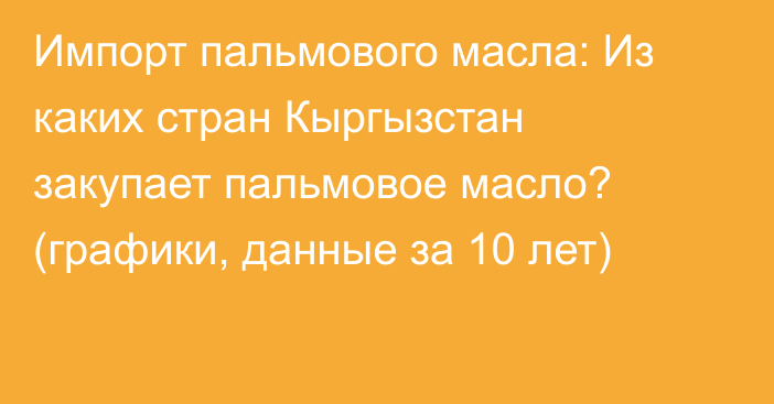 Импорт пальмового масла: Из каких стран Кыргызстан закупает пальмовое масло? (графики, данные за 10 лет)