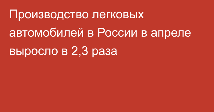 Производство легковых автомобилей в России в апреле выросло в 2,3 раза