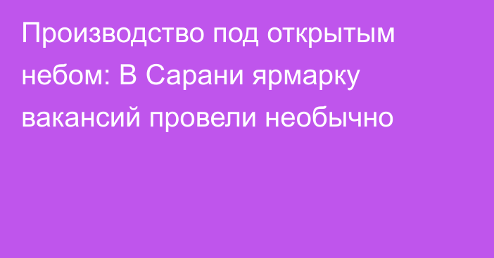 Производство под открытым небом: В Сарани ярмарку вакансий провели необычно