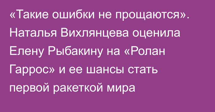 «Такие ошибки не прощаются». Наталья Вихлянцева оценила Елену Рыбакину на «Ролан Гаррос» и ее шансы стать первой ракеткой мира