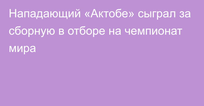 Нападающий «Актобе» сыграл за сборную в отборе на чемпионат мира