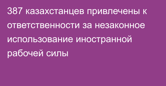 387 казахстанцев привлечены к ответственности за незаконное использование иностранной рабочей силы