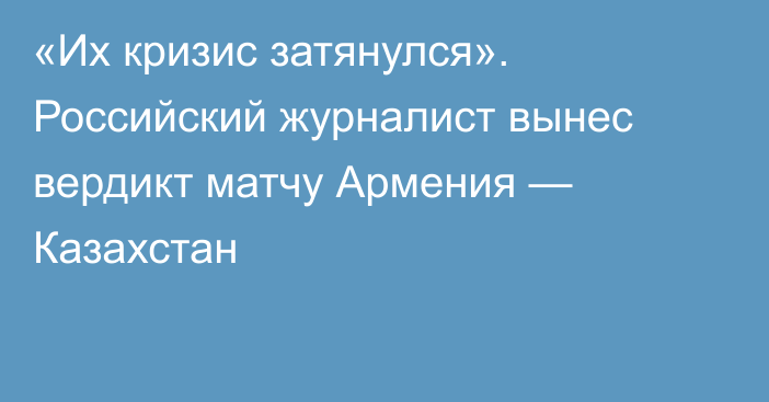 «Их кризис затянулся». Российский журналист вынес вердикт матчу Армения — Казахстан