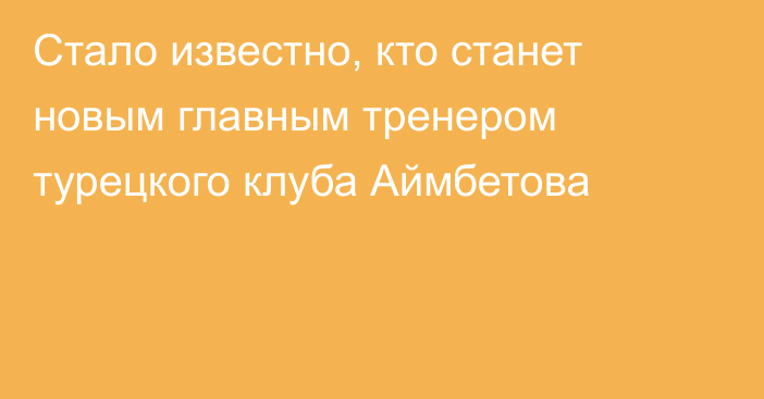 Стало известно, кто станет новым главным тренером турецкого клуба Аймбетова