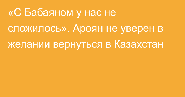 «С Бабаяном у нас не сложилось». Ароян не уверен в желании вернуться в Казахстан