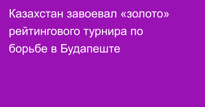 Казахстан завоевал «золото» рейтингового турнира по борьбе в Будапеште