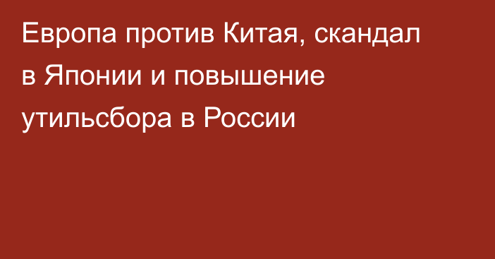 Европа против Китая, скандал в Японии и повышение утильсбора в России