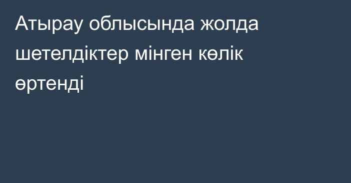 Атырау облысында жолда шетелдіктер мінген көлік өртенді