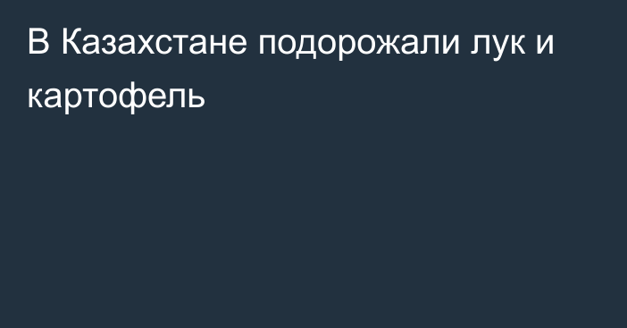 В Казахстане подорожали лук и картофель