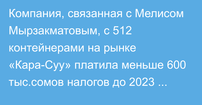 Компания, связанная с Мелисом Мырзакматовым, с 512 контейнерами на рынке «Кара-Суу» платила меньше 600 тыс.сомов налогов до 2023 года, - А.Жапаров