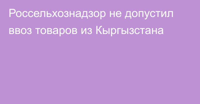 Россельхознадзор не допустил ввоз товаров из Кыргызстана