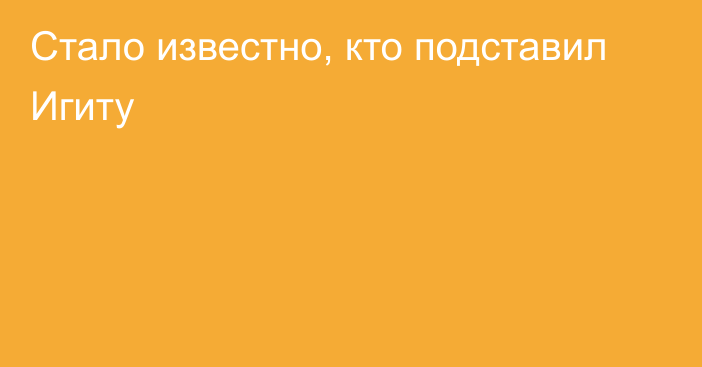 Стало известно, кто подставил Игиту