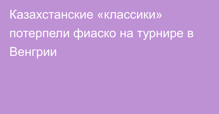 Казахстанские «классики» потерпели фиаско на турнире в Венгрии