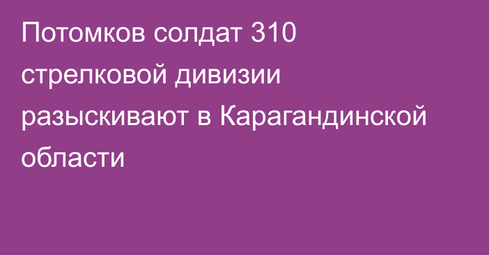 Потомков солдат 310 стрелковой дивизии разыскивают в Карагандинской области