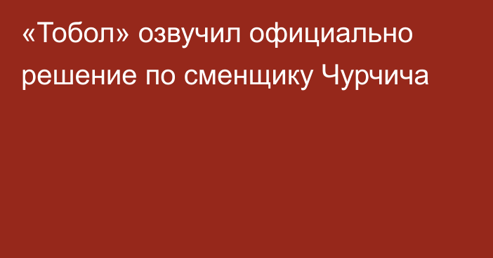 «Тобол» озвучил официально решение по сменщику Чурчича