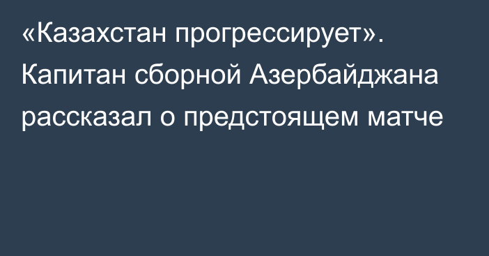 «Казахстан прогрессирует». Капитан сборной Азербайджана рассказал о предстоящем матче