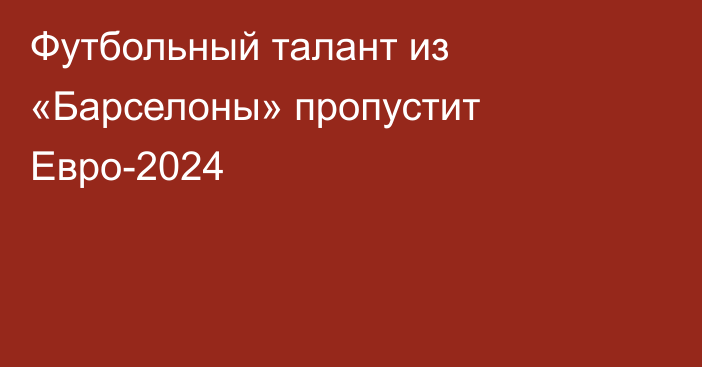 Футбольный талант из «Барселоны» пропустит Евро-2024