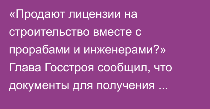 «Продают лицензии на строительство вместе с прорабами и инженерами?» Глава Госстроя сообщил, что документы для получения лицензии формальные