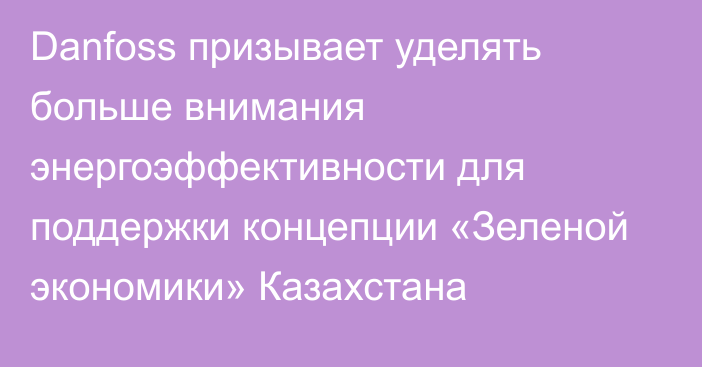 Danfoss призывает уделять больше внимания энергоэффективности для поддержки концепции «Зеленой экономики» Казахстана