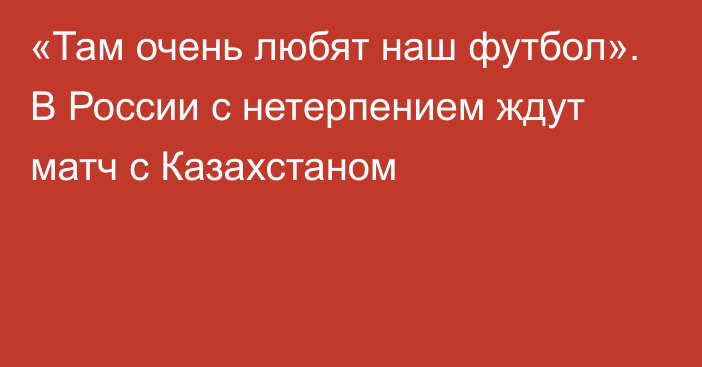 «Там очень любят наш футбол». В России с нетерпением ждут матч с Казахстаном