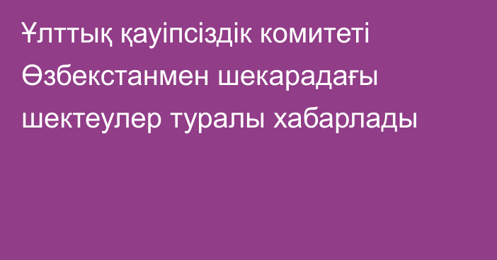 Ұлттық қауіпсіздік комитеті Өзбекстанмен шекарадағы шектеулер туралы хабарлады