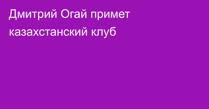 Дмитрий Огай примет казахстанский клуб