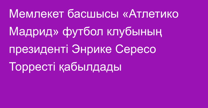 Мемлекет басшысы «Атлетико Мадрид» футбол клубының президенті Энрике Сересо Торресті қабылдады