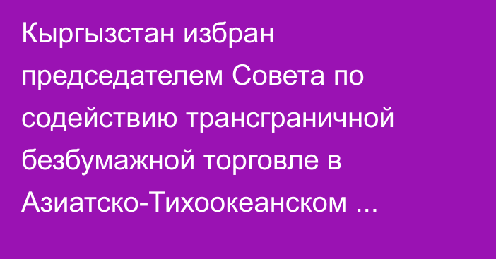 Кыргызстан избран председателем Совета по содействию трансграничной безбумажной торговле в Азиатско-Тихоокеанском регионе