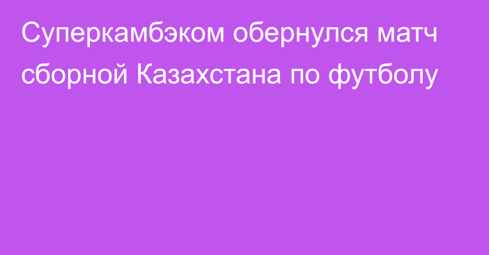 Суперкамбэком обернулся матч сборной Казахстана по футболу