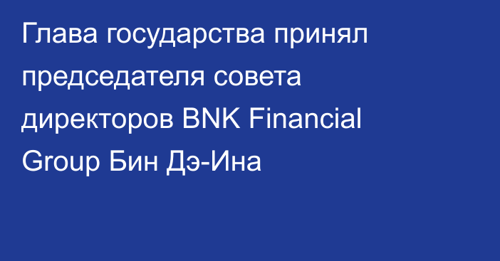 Глава государства принял председателя совета директоров BNK Financial Group Бин Дэ-Ина