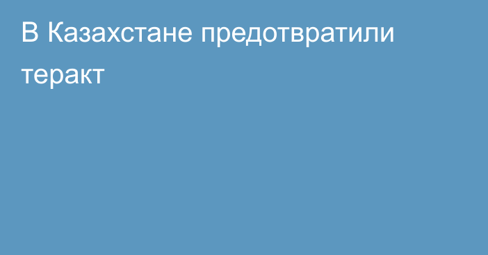 В Казахстане предотвратили теракт