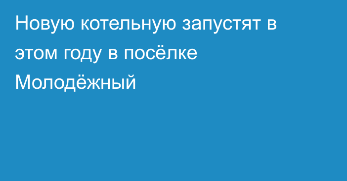 Новую котельную запустят в этом году в посёлке Молодёжный