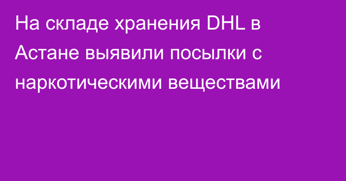 На складе хранения DHL в Астане выявили посылки с наркотическими веществами