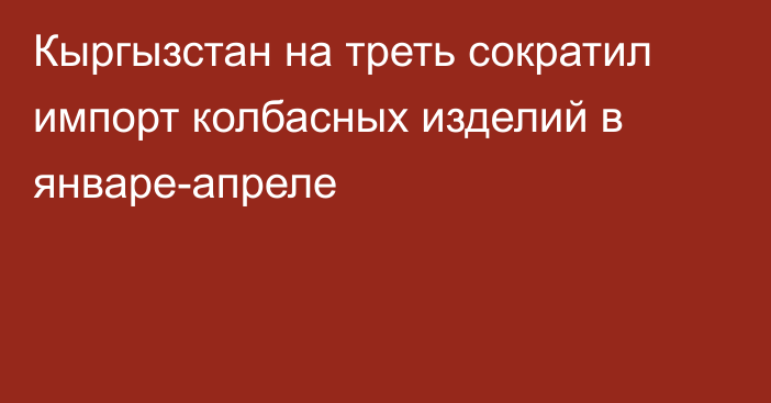 Кыргызстан на треть сократил импорт колбасных изделий в январе-апреле