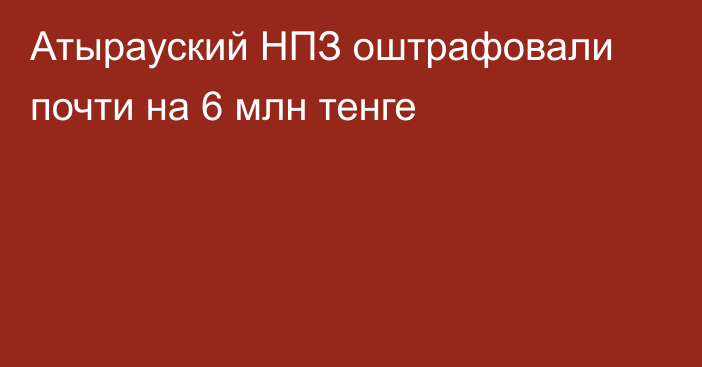 Атырауский НПЗ оштрафовали почти на 6 млн тенге