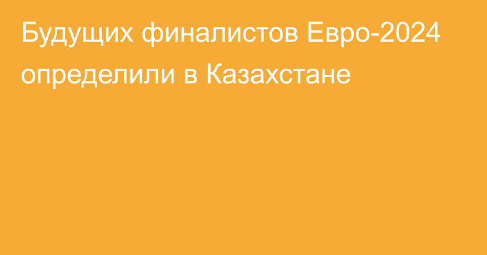 Будущих финалистов Евро-2024 определили в Казахстане