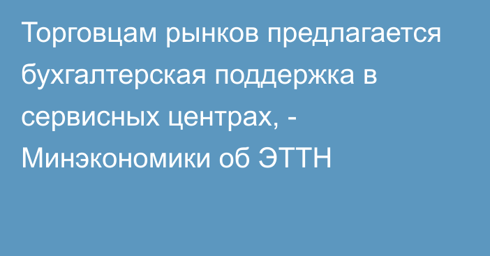 Торговцам рынков  предлагается бухгалтерская поддержка в сервисных центрах, -  Минэкономики об ЭТТН