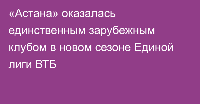 «Астана» оказалась единственным зарубежным клубом в новом сезоне Единой лиги ВТБ