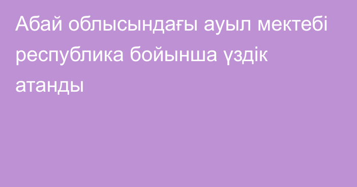 Абай облысындағы ауыл мектебі республика бойынша үздік атанды