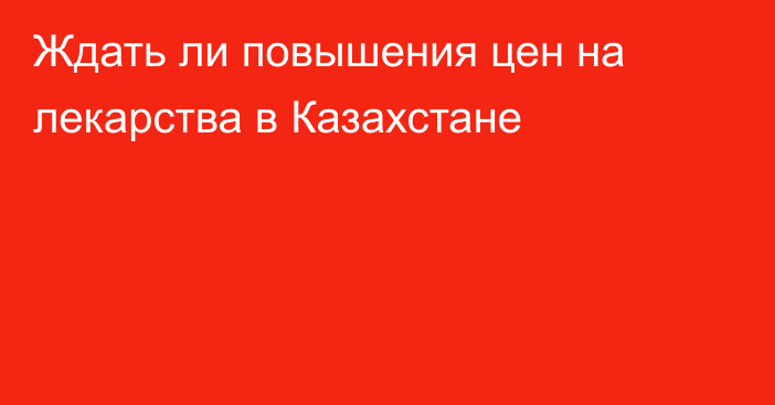 Ждать ли повышения цен на лекарства в Казахстане