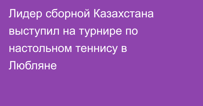 Лидер сборной Казахстана выступил на турнире по настольном теннису в Любляне