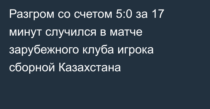 Разгром со счетом 5:0 за 17 минут случился в матче зарубежного клуба игрока сборной Казахстана