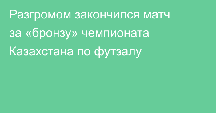 Разгромом закончился матч за «бронзу» чемпионата Казахстана по футзалу