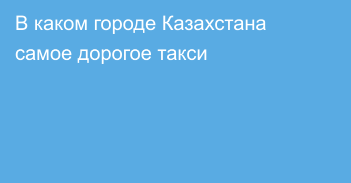 В каком городе Казахстана самое дорогое такси